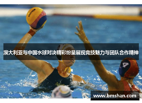 澳大利亚与中国水球对决精彩纷呈展现竞技魅力与团队合作精神