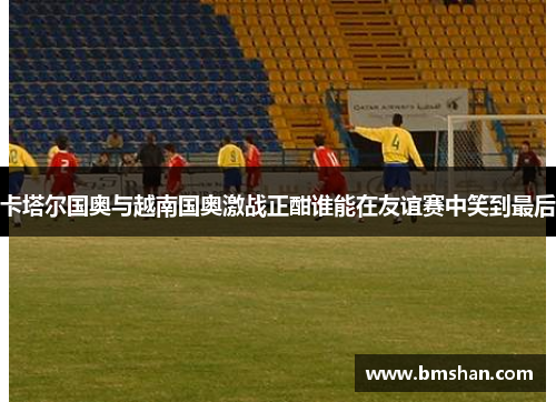 卡塔尔国奥与越南国奥激战正酣谁能在友谊赛中笑到最后