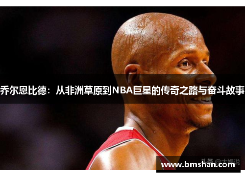 乔尔恩比德：从非洲草原到NBA巨星的传奇之路与奋斗故事