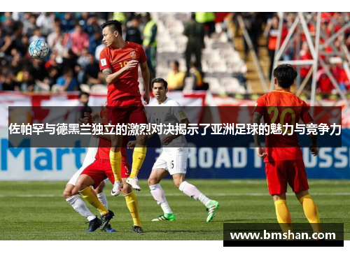 佐帕罕与德黑兰独立的激烈对决揭示了亚洲足球的魅力与竞争力