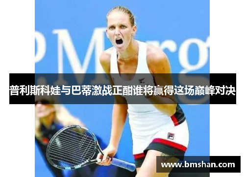 普利斯科娃与巴蒂激战正酣谁将赢得这场巅峰对决